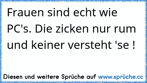 Frauen sind echt wie PC's. Die zicken nur rum und keiner versteht 'se !