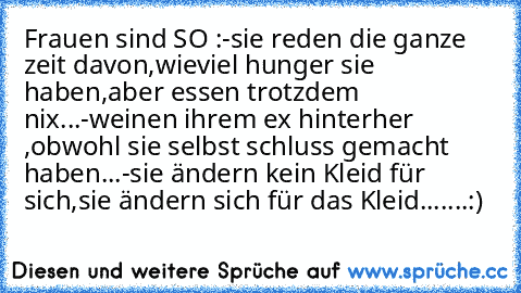 Frauen sind SO :
-sie reden die ganze zeit davon,wieviel hunger sie haben,aber essen trotzdem nix...
-weinen ihrem ex hinterher ,obwohl sie selbst schluss gemacht haben...
-sie ändern kein Kleid für sich,sie ändern sich für das Kleid...
....:)