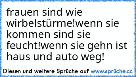 frauen sind wie wirbelstürme!wenn sie kommen sind sie feucht!wenn sie gehn ist haus und auto weg!