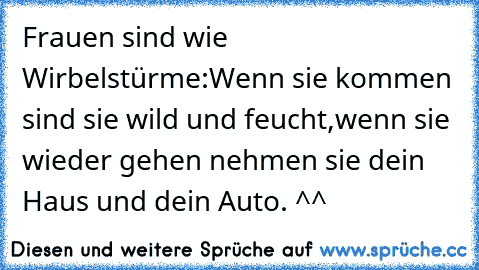 Frauen sind wie Wirbelstürme:
Wenn sie kommen sind sie wild und feucht,wenn sie wieder gehen nehmen sie dein Haus und dein Auto. ^^