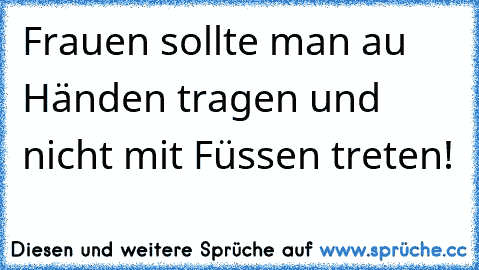 Frauen sollte man au Händen tragen und nicht mit Füssen treten!