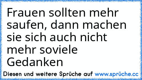 Frauen sollten mehr saufen, dann machen sie sich auch nicht mehr soviele Gedanken