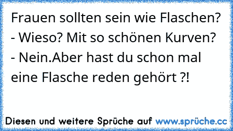 Frauen sollten sein wie Flaschen? - Wieso? Mit so schönen Kurven? - Nein.Aber hast du schon mal eine Flasche reden gehört ?!