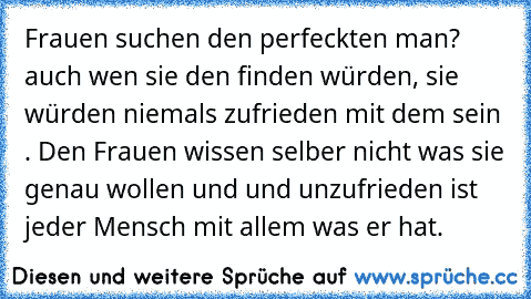 Frauen suchen den perfeckten man? auch wen sie den finden würden, sie würden niemals zufrieden mit dem sein . Den Frauen wissen selber nicht was sie genau wollen und und unzufrieden ist jeder Mensch mit allem was er hat.