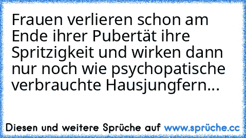 Frauen verlieren schon am Ende ihrer Pubertät ihre Spritzigkeit und wirken dann nur noch wie psychopatische verbrauchte Hausjungfern...