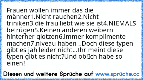 Frauen wollen immer das die männer
1.Nicht rauchen
2.Nicht triniken
3.die frau liebt wie sie ist
4.NIEMALS betrügen
5.Keinen anderen weibern hinterher glotzen
6.immer komplimente machen
7.niveau haben ..
Doch diese typen gibt es jah leider nicht...
Ihr meint diese typen gibt es nicht?Und ob!Ich habe so einen!