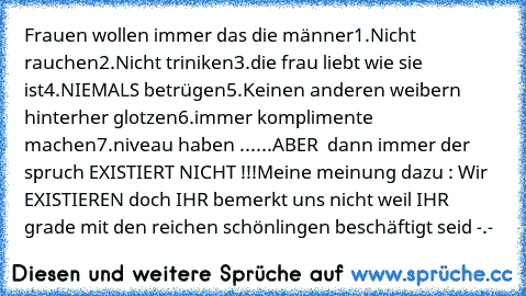 Frauen wollen immer das die männer
1.Nicht rauchen
2.Nicht triniken
3.die frau liebt wie sie ist
4.NIEMALS betrügen
5.Keinen anderen weibern hinterher glotzen
6.immer komplimente machen
7.niveau haben ...
...ABER  dann immer der spruch EXISTIERT NICHT !!!
Meine meinung dazu : Wir EXISTIEREN doch IHR bemerkt uns nicht weil IHR  grade mit den reichen schönlingen beschäftigt seid -.-