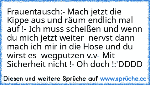 Frauentausch:
- Mach jetzt die Kippe aus und räum endlich mal auf !
- Ich muss scheißen und wenn du mich jetzt weiter
  nervst dann mach ich mir in die Hose und du wirst es
  wegputzen v.v
- Mit Sicherheit nicht !
- Oh doch !
:'DDDD