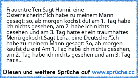 Frauentreffen:
Sagt Hanni, eine Österreicherin:
"Ich habe zu meinem Mann gesagt: so, ab morgen kochst du! am 1. Tag habe ich nichts gesehen, am 2. habe ich nichts gesehen und am 3. Tag hatte er ein traumhaftes Menü gekocht.
Sagt Lena, eine Deutsche:
"Ich habe zu meinem Mann gesagt: So, ab morgen kaufst du ein! Am 1. Tag habe ich nichts gesehen, am 2. Tag habe ich nichts gesehen und am 3. Tag ha...