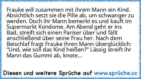 Frauke will zusammen mit ihrem Mann ein Kind. Absichtlich setzt sie die Pille ab, um schwanger zu werden. Doch ihr Mann bemerkt es und kauft im Supermarkt Kondome. Am Abend geht er ins Bad, streift sich einen Pariser über und fällt anschließend über seine Frau her. Nach dem Beischlaf fragt Frauke ihren Mann überglücklich: "Und, wie soll das Kind heißen?" Lässig streift ihr Mann das Gummi ab, kn...