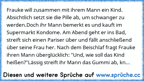 Frauke will zusammen mit ihrem Mann ein Kind. Absichtlich setzt sie die Pille ab, um schwanger zu werden.
Doch ihr Mann bemerkt es und kauft im Supermarkt Kondome. Am Abend geht er ins Bad, streift sich einen Pariser über und fällt anschließend über seine Frau her. Nach dem Beischlaf fragt Frauke ihren Mann überglücklich: "Und, wie soll das Kind heißen?"
Lässig streift ihr Mann das Gummi ab, kn...