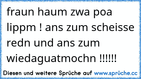 fraun haum zwa poa lippm ! ans zum scheisse redn und ans zum wiedaguatmochn !!!!!!