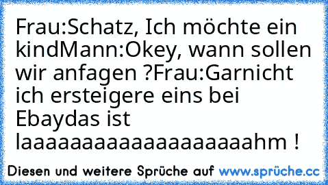 Frau:Schatz, Ich möchte ein kind
Mann:Okey, wann sollen wir anfagen ?
Frau:Garnicht ich ersteigere eins bei Ebay
das ist laaaaaaaaaaaaaaaaaaahm !