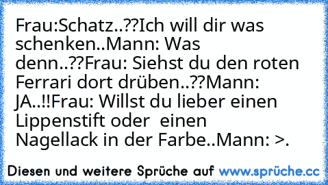 Frau:Schatz..??
Ich will dir was schenken..
Mann: Was denn..??
Frau: Siehst du den roten Ferrari dort drüben..??
Mann: JA..!!
Frau: Willst du lieber einen Lippenstift oder  einen     Nagellack in der Farbe..
Mann: >.