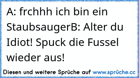 A: frchhh ich bin ein Staubsauger
B: Alter du Idiot! Spuck die Fussel wieder aus!