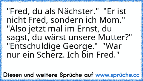 "Fred, du als Nächster." – "Er ist nicht Fred, sondern ich Mom." – "Also jetzt mal im Ernst, du sagst, du wärst unsere Mutter?" – "Entschuldige George." – "War nur ein Scherz. Ich bin Fred."