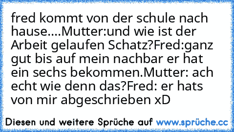 fred kommt von der schule nach hause....
Mutter:und wie ist der Arbeit gelaufen Schatz?
Fred:ganz gut bis auf mein nachbar er hat ein sechs bekommen.
Mutter: ach echt wie denn das?
Fred: er hats von mir abgeschrieben xD