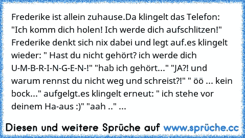 Frederike ist allein zuhause.
Da klingelt das Telefon: "Ich komm dich holen! Ich werde dich aufschlitzen!" Frederike denkt sich nix dabei und legt auf.
es klingelt wieder: " Hast du nicht gehört? ich werde dich U-M-B-R-I-N-G-E-N-!" "hab ich gehört..." "JA?! und warum rennst du nicht weg und schreist?!" " öö ... kein bock..." aufgelgt.
es klingelt erneut: " ich stehe vor deinem Ha-aus :)" "aah ....