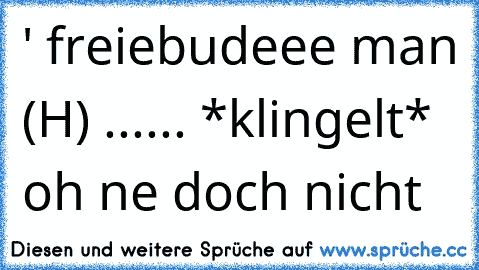 ' freiebudeee man (H) ...... *klingelt* oh ne doch nicht