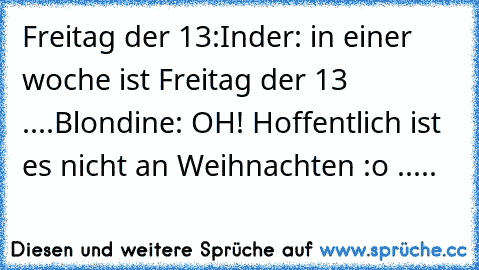 Freitag der 13:
Inder: in einer woche ist Freitag der 13 ....
Blondine: OH! Hoffentlich ist es nicht an Weihnachten :o .....