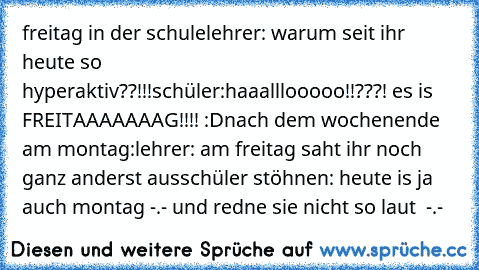 freitag in der schule
lehrer: warum seit ihr heute so hyperaktiv??!!!
schüler:haaalllooooo!!???! es is FREITAAAAAAAG!!!! :D
nach dem wochenende am montag:
lehrer: am freitag saht ihr noch ganz anderst aus
schüler stöhnen: heute is ja auch montag -.- und redne sie nicht so laut  -.-