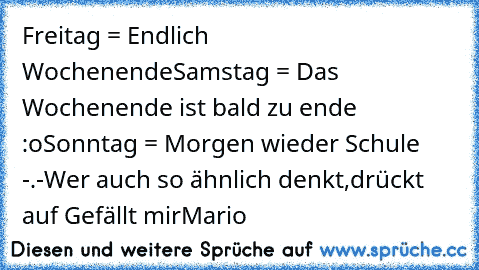 Freitag = Endlich ♥ Wochenende
Samstag = Das Wochenende ist bald zu ende :o
Sonntag = Morgen wieder Schule -.-
Wer auch so ähnlich denkt,drückt auf Gefällt mir
Mario