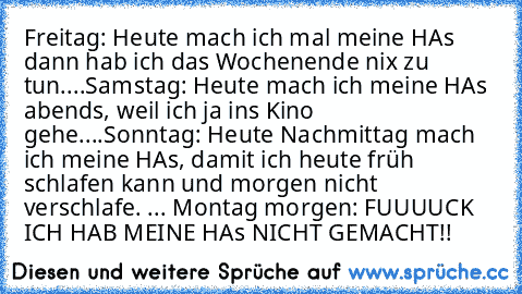 Freitag: Heute mach ich mal meine HAs dann hab ich das Wochenende nix zu tun.
...
Samstag: Heute mach ich meine HAs abends, weil ich ja ins Kino gehe.
...
Sonntag: Heute Nachmittag mach ich meine HAs, damit ich heute früh schlafen kann und morgen nicht verschlafe. 
...
 Montag morgen: FUUUUCK ICH HAB MEINE HAs NICHT GEMACHT!!