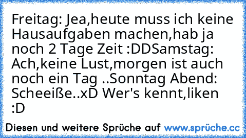 Freitag: Jea,heute muss ich keine Hausaufgaben machen,hab ja noch 2 Tage Zeit :DD
Samstag: Ach,keine Lust,morgen ist auch noch ein Tag ..
Sonntag Abend: Scheeiße..
xD Wer's kennt,liken ♥ :D