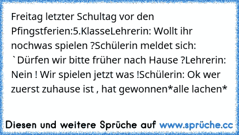 Freitag letzter Schultag vor den Pfingstferien:
5.Klasse
Lehrerin: Wollt ihr nochwas spielen ?
Schülerin meldet sich: `Dürfen wir bitte früher nach Hause ?
Lehrerin: Nein ! Wir spielen jetzt was !
Schülerin: Ok wer zuerst zuhause ist , hat gewonnen
*alle lachen*