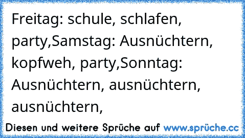 Freitag: schule, schlafen, party,
Samstag: Ausnüchtern, kopfweh, party,
Sonntag: Ausnüchtern, ausnüchtern, ausnüchtern,