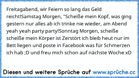 Freitagabend, wir Feiern so lang das Geld reicht!
Samstag Morgen, "Scheiße mein Kopf, was ging gestern nur alles ab ich trinke nie wieder, am Abend yeah yeah party party!
Sonntag Morgen, scheiße scheiße mein Körper ist Zerstört ich bleib heut nur im Bett liegen und poste in Facebook was für Schmerzen ich hab ;D und freu mich schon auf nächste Woche xD