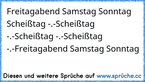 Freitagabend ♥
Samstag ♥
Sonntag ♥
Scheißtag -.-
Scheißtag -.-
Scheißtag -.-
Scheißtag -.-
Freitagabend ♥
Samstag ♥
Sonntag ♥