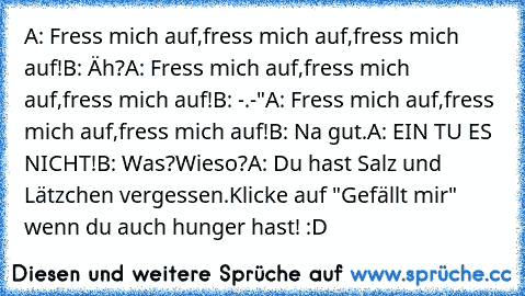 A: Fress mich auf,fress mich auf,fress mich auf!
B: Äh?
A: Fress mich auf,fress mich auf,fress mich auf!
B: -.-"
A: Fress mich auf,fress mich auf,fress mich auf!
B: Na gut.
A: EIN TU ES NICHT!
B: Was?Wieso?
A: Du hast Salz und Lätzchen vergessen.
Klicke auf "Gefällt mir" wenn du auch hunger hast! :D