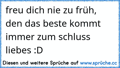 freu dich nie zu früh, den das beste kommt immer zum schluss liebes :D