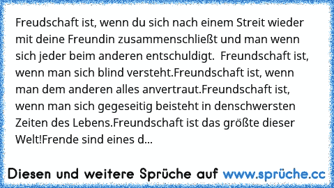 Freudschaft ist, wenn du sich nach einem Streit wieder mit deine Freundin zusammenschließt und man wenn sich jeder beim anderen entschuldigt.  
Freundschaft ist, wenn man sich blind versteht.
Freundschaft ist, wenn man dem anderen alles anvertraut.
Freundschaft ist, wenn man sich gegeseitig beisteht in denschwersten Zeiten des Lebens.
Freundschaft ist das größte dieser Welt!
Frende sind eines d...