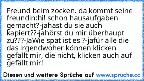 Freund beim zocken. da kommt seine freundin:
hi! schon hausaufgaben gemacht?
-ja
hast du sie auch kapiert??
-ja
hörst du mir überhaupt zu???
-Ja
Wie spät ist es ?
-ja
für alle die das irgendwoher können klicken gefällt mir, die nicht, klicken auch auf gefällt mir!