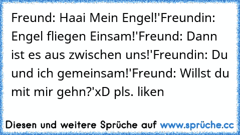 Freund: Haai Mein Engel!'
Freundin: Engel fliegen Einsam!'
Freund: Dann ist es aus zwischen uns!'
Freundin: Du und ich gemeinsam!'
Freund: Willst du mit mir gehn?'
xD pls. liken