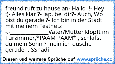 freund ruft zu hause an
- Hallo !!
- Hey :)
- Alles klar ?
- Jap, bei dir?
- Auch, Wo bist du gerade ?
- Ich bin in der Stadt mit meinem Festnetz -.-
_______________
Vater/Mutter klopft im Türzimmer,
*PAAM PAAM* , schläfst du mein Sohn ?
- nein ich dusche gerade -.-
SShadi