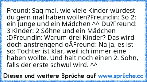 Freund: Sag mal, wie viele Kinder würdest du gern mal haben wollen?
Freundin: So 2: ein Junge und ein Mädchen ^^ Du?
Freund: 3 Kinder: 2 Söhne und ein Mädchen :D
Freundin: Warum drei Kinder? Das wird doch anstrengend oô
Freund: Na ja, es ist so: Tochter ist klar, weil ich immer eine haben wollte. Und halt noch einen 2. Sohn, falls der erste schwul wird. ^^