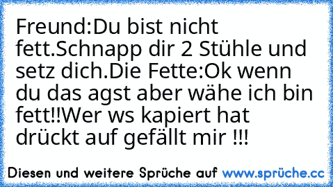 Freund:Du bist nicht fett.Schnapp dir 2 Stühle und setz dich.
Die Fette:Ok wenn du das agst aber wähe ich bin fett!!
Wer ws kapiert hat drückt auf gefällt mir !!!
♥ ♥ ♥