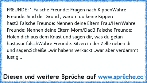 FREUNDE :
1.Falsche Freunde: Fragen nach Kippen
Wahre Freunde: Sind der Grund , warum du keine Kippen hast
2.Falsche Freunde: Nennen deine Eltern Frau/Herr
Wahre Freunde: Nennen deine Eltern Mom/Dad
3.Falsche Freunde: Holen dich aus dem Knast und sagen dir, was du getan hast,war falsch
Wahre Freunde: Sitzen in der Zelle neben dir und sagen:
Scheiße...wir haben´s verkackt...war aber verdammt lus...