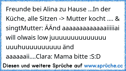 Freunde bei Alina zu Hause ...
In der Küche, alle Sitzen -> Mutter kocht .... & singt
Mutter: ÄÄnd aaaaaaaaaaaaaiiiiiai will olwais low juuuuuuuuuuuuuu uuuhuuuuuuuuuu änd aaaaaaii....
Clara: Mama bitte :S
:D