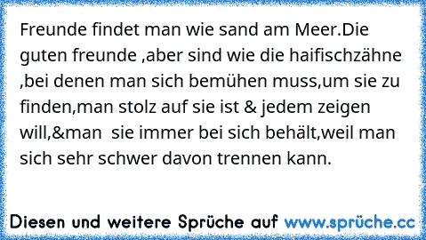 Freunde findet man wie sand am Meer.
Die guten freunde ,aber sind wie die haifischzähne ,bei denen man sich bemühen muss,um sie zu finden,man stolz auf sie ist & jedem zeigen will,&man  sie immer bei sich behält,weil man sich sehr schwer davon trennen kann.