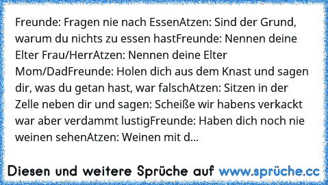 Freunde: Fragen nie nach Essen
Atzen: Sind der Grund, warum du nichts zu essen hast
Freunde: Nennen deine Elter Frau/Herr
Atzen: Nennen deine Elter Mom/Dad
Freunde: Holen dich aus dem Knast und sagen dir, was du getan hast, war falsch
Atzen: Sitzen in der Zelle neben dir und sagen: Scheiße… wir haben’s verkackt… war aber verdammt lustig
Freunde: Haben dich noch nie weinen sehen
Atzen: Weinen mit d...