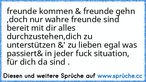 freunde kommen & freunde gehn ,
doch nur wahre freunde sind bereit mit dir alles durchzustehen,
dich zu unterstützen &' zu lieben egal was passiert
& in jeder fuck situation, für dich da sind .