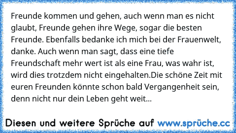 Freunde kommen und gehen, auch wenn man es nicht glaubt, Freunde gehen ihre Wege, sogar die besten Freunde. Ebenfalls bedanke ich mich bei der Frauenwelt, danke. Auch wenn man sagt, dass eine tiefe Freundschaft mehr wert ist als eine Frau, was wahr ist, wird dies trotzdem nicht eingehalten.
Die schöne Zeit mit euren Freunden könnte schon bald Vergangenheit sein, denn nicht nur dein Leben geht w...