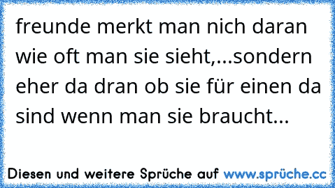 freunde merkt man nich daran wie oft man sie sieht,...sondern eher da dran ob sie für einen da sind wenn man sie braucht...