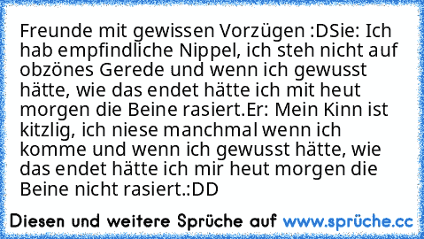 Freunde mit gewissen Vorzügen :D
Sie: Ich hab empfindliche Nippel, ich steh nicht auf obzönes Gerede und wenn ich gewusst hätte, wie das endet hätte ich mit heut morgen die Beine rasiert.
Er: Mein Kinn ist kitzlig, ich niese manchmal wenn ich komme und wenn ich gewusst hätte, wie das endet hätte ich mir heut morgen die Beine nicht rasiert.
:DD