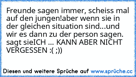 Freunde sagen immer, scheiss mal auf den jungen!
aber wenn sie in der gleichen situation sind...
und wir es dann zu der person sagen. sagt sie
ICH ... KANN ABER NICHT VERGESSEN :( ;))