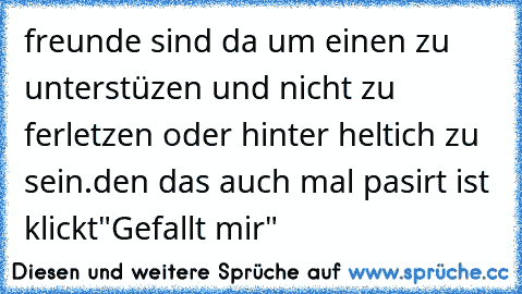 freunde sind da um einen zu unterstüzen und nicht zu ferletzen oder hinter heltich zu sein.
den das auch mal pasirt ist klickt"Gefallt mir"